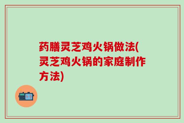 药膳灵芝鸡火锅做法(灵芝鸡火锅的家庭制作方法)