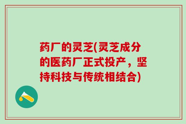 药厂的灵芝(灵芝成分的医药厂正式投产，坚持科技与传统相结合)