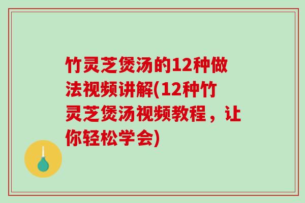竹灵芝煲汤的12种做法视频讲解(12种竹灵芝煲汤视频教程，让你轻松学会)