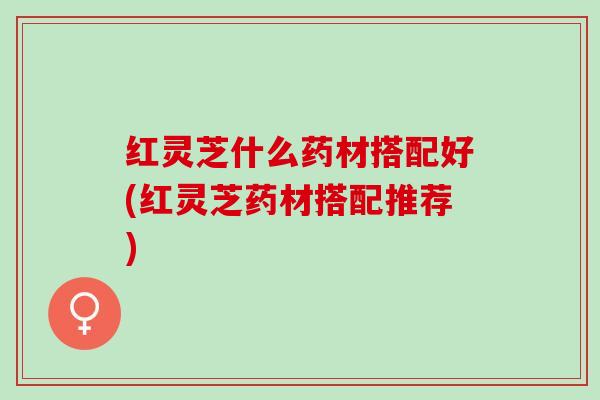 红灵芝什么药材搭配好(红灵芝药材搭配推荐)