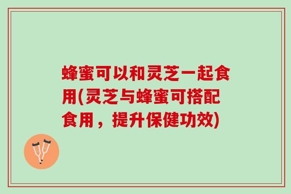 蜂蜜可以和灵芝一起食用(灵芝与蜂蜜可搭配食用，提升保健功效)