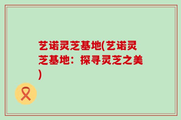 艺诺灵芝基地(艺诺灵芝基地：探寻灵芝之美)