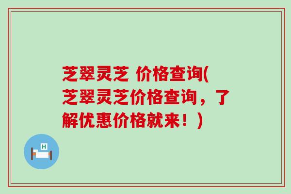 芝翠灵芝 价格查询(芝翠灵芝价格查询，了解优惠价格就来！)