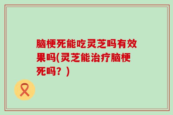 脑梗死能吃灵芝吗有效果吗(灵芝能治疗脑梗死吗？)