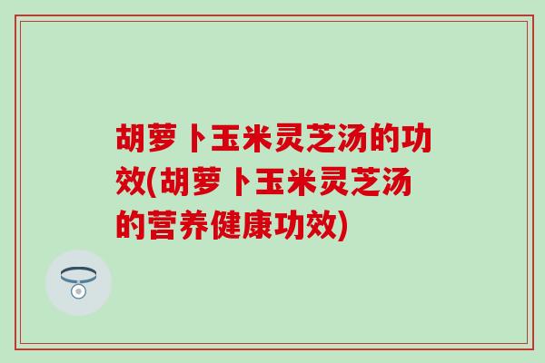胡萝卜玉米灵芝汤的功效(胡萝卜玉米灵芝汤的营养健康功效)