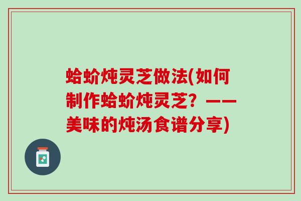 蛤蚧炖灵芝做法(如何制作蛤蚧炖灵芝？——美味的炖汤食谱分享)