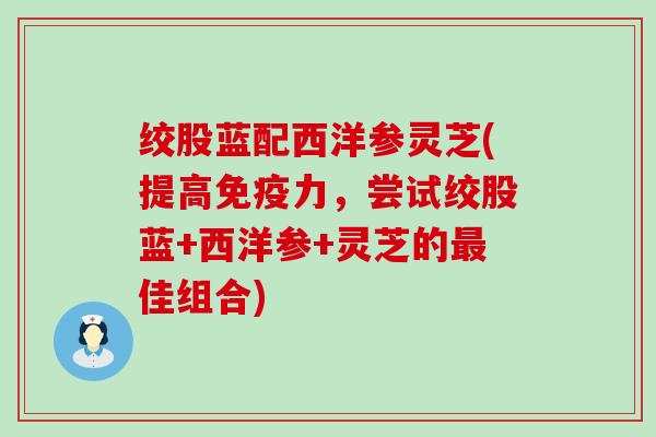 绞股蓝配西洋参灵芝(提高免疫力，尝试绞股蓝+西洋参+灵芝的最佳组合)