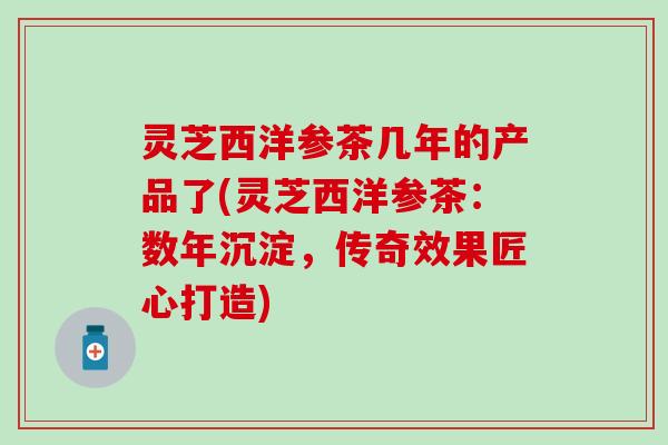 灵芝西洋参茶几年的产品了(灵芝西洋参茶：数年沉淀，传奇效果匠心打造)