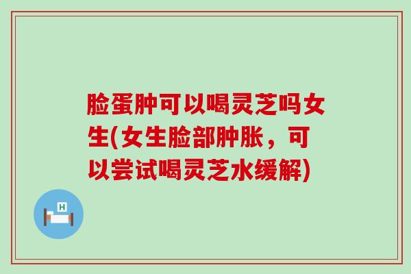 脸蛋肿可以喝灵芝吗女生(女生脸部肿胀，可以尝试喝灵芝水缓解)