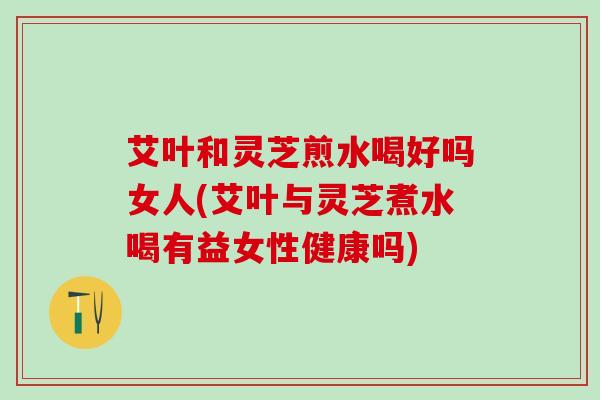 艾叶和灵芝煎水喝好吗女人(艾叶与灵芝煮水喝有益女性健康吗)