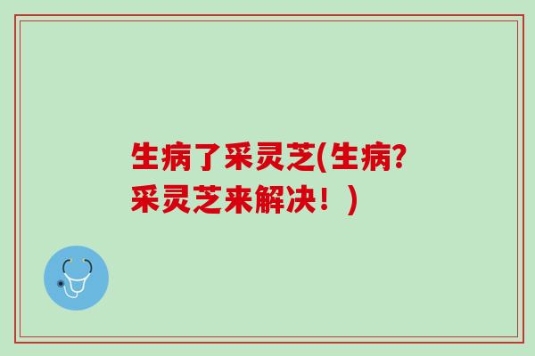 生病了采灵芝(生病？采灵芝来解决！)