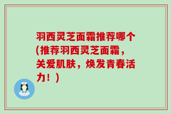羽西灵芝面霜推荐哪个(推荐羽西灵芝面霜，关爱肌肤，焕发青春活力！)