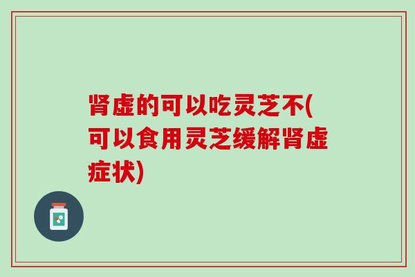 肾虚的可以吃灵芝不(可以食用灵芝缓解肾虚症状)