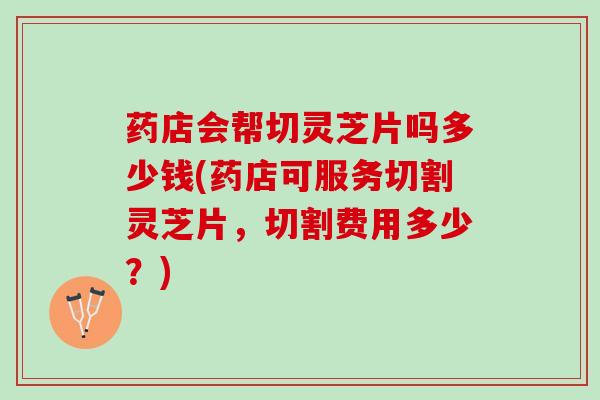 药店会帮切灵芝片吗多少钱(药店可服务切割灵芝片，切割费用多少？)