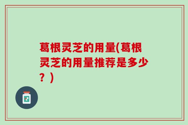 葛根灵芝的用量(葛根灵芝的用量推荐是多少？)