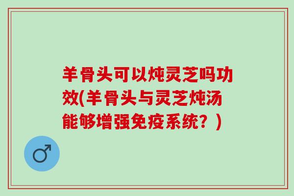羊骨头可以炖灵芝吗功效(羊骨头与灵芝炖汤能够增强免疫系统？)