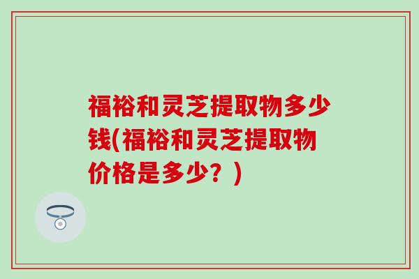 福裕和灵芝提取物多少钱(福裕和灵芝提取物价格是多少？)