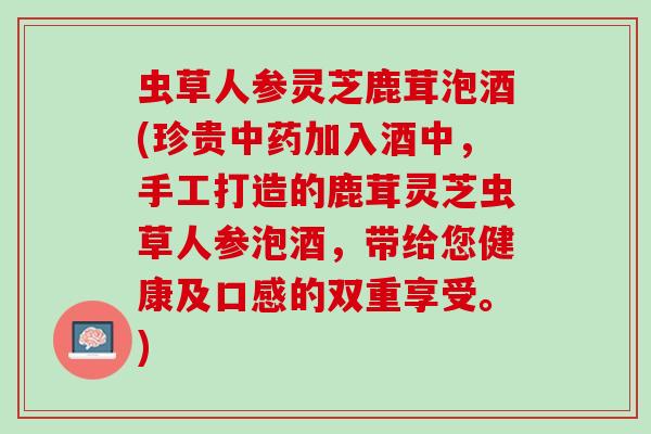 虫草人参灵芝鹿茸泡酒(珍贵中药加入酒中，手工打造的鹿茸灵芝虫草人参泡酒，带给您健康及口感的双重享受。)