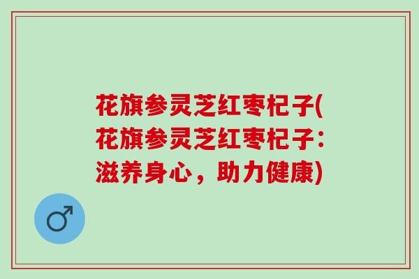 花旗参灵芝红枣杞子(花旗参灵芝红枣杞子：滋养身心，助力健康)