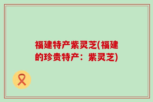 福建特产紫灵芝(福建的珍贵特产：紫灵芝)