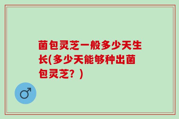 菌包灵芝一般多少天生长(多少天能够种出菌包灵芝？)
