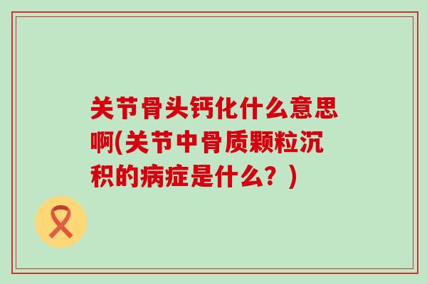 关节骨头钙化什么意思啊(关节中骨质颗粒沉积的病症是什么？)