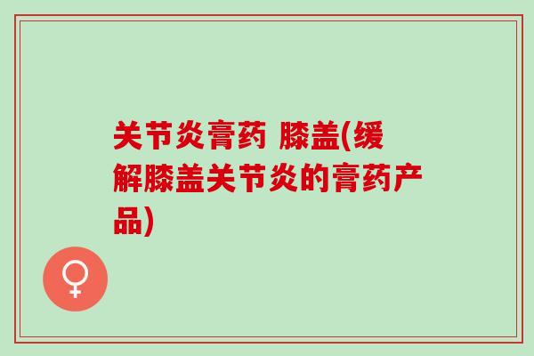 关节炎膏药 膝盖(缓解膝盖关节炎的膏药产品)