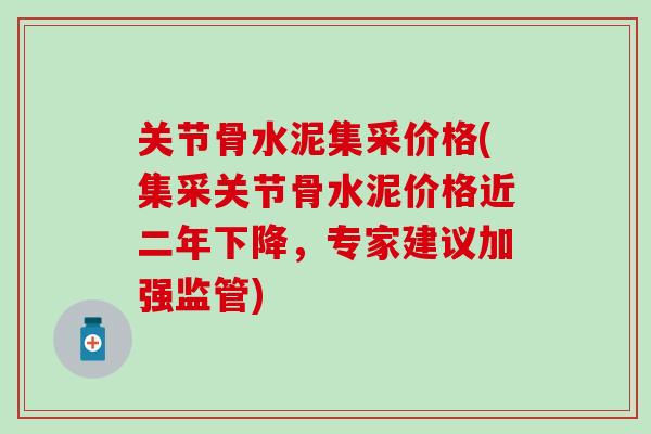 关节骨水泥集采价格(集采关节骨水泥价格近二年下降，专家建议加强监管)