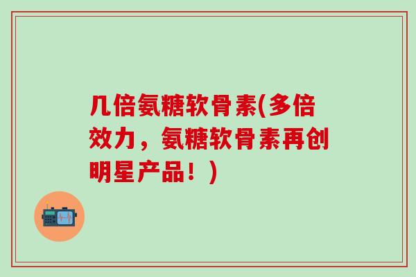 几倍氨糖软骨素(多倍效力，氨糖软骨素再创明星产品！)