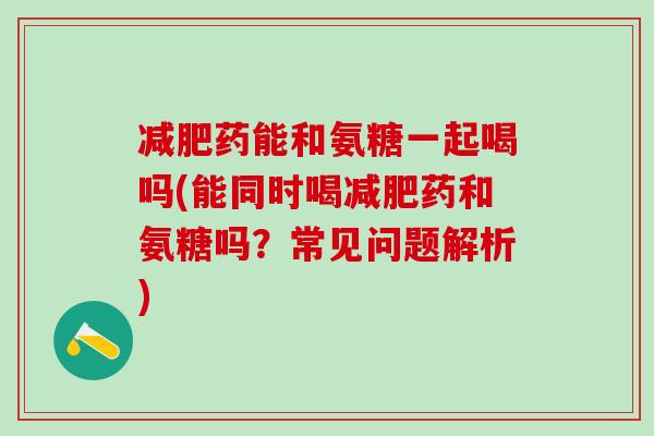 减肥药能和氨糖一起喝吗(能同时喝减肥药和氨糖吗？常见问题解析)
