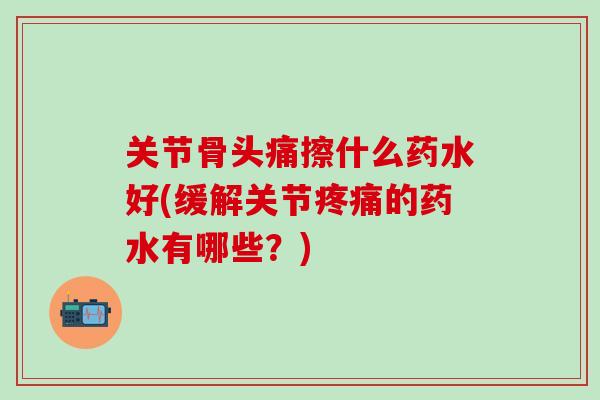 关节骨头痛擦什么药水好(缓解关节疼痛的药水有哪些？)