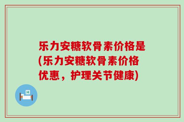 乐力安糖软骨素价格是(乐力安糖软骨素价格优惠，护理关节健康)