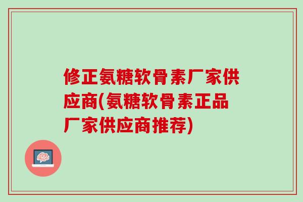 修正氨糖软骨素厂家供应商(氨糖软骨素正品厂家供应商推荐)