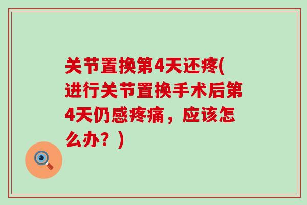 关节置换第4天还疼(进行关节置换手术后第4天仍感疼痛，应该怎么办？)
