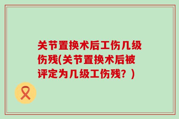关节置换术后工伤几级伤残(关节置换术后被评定为几级工伤残？)
