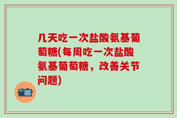 几天吃一次盐酸氨基葡萄糖(每周吃一次盐酸氨基葡萄糖，改善关节问题)