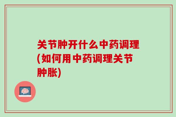 关节肿开什么中药调理(如何用中药调理关节肿胀)