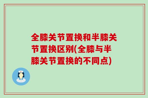 全膝关节置换和半膝关节置换区别(全膝与半膝关节置换的不同点)