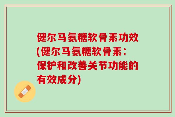 健尔马氨糖软骨素功效(健尔马氨糖软骨素：保护和改善关节功能的有效成分)