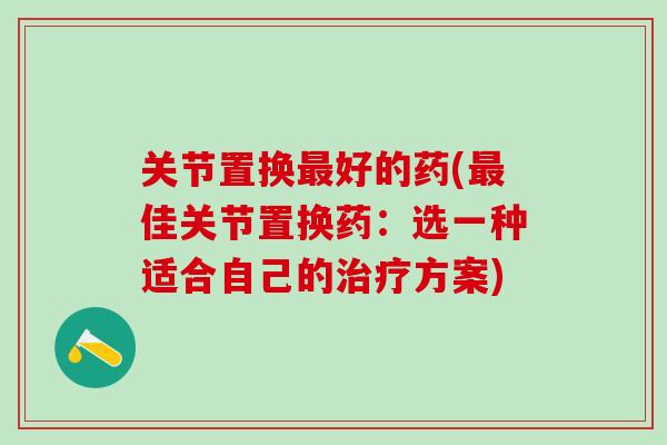 关节置换最好的药(最佳关节置换药：选一种适合自己的治疗方案)