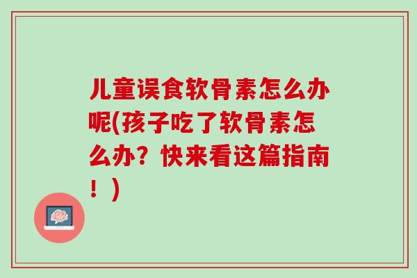 儿童误食软骨素怎么办呢(孩子吃了软骨素怎么办？快来看这篇指南！)
