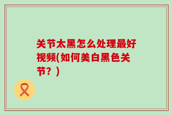 关节太黑怎么处理最好视频(如何美白黑色关节？)