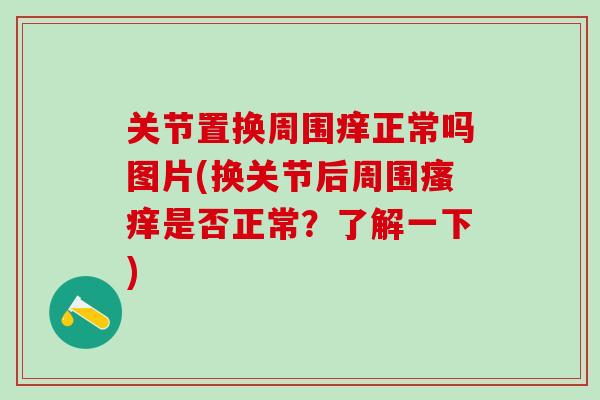 关节置换周围痒正常吗图片(换关节后周围瘙痒是否正常？了解一下)
