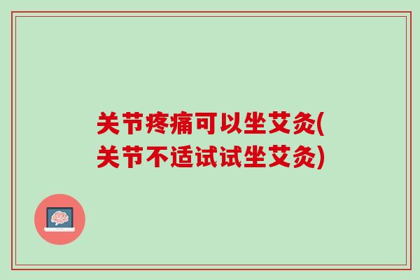 关节疼痛可以坐艾灸(关节不适试试坐艾灸)