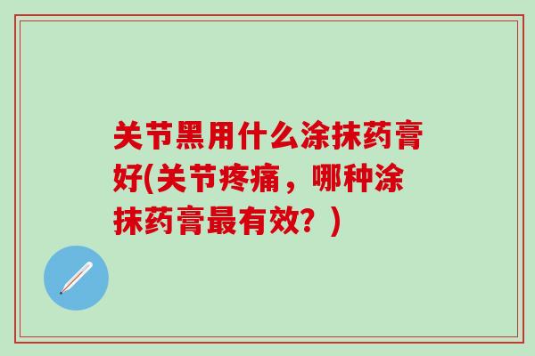 关节黑用什么涂抹药膏好(关节疼痛，哪种涂抹药膏最有效？)
