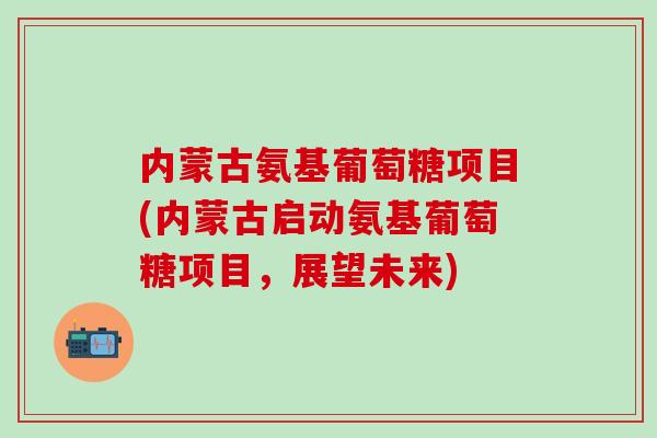 内蒙古氨基葡萄糖项目(内蒙古启动氨基葡萄糖项目，展望未来)
