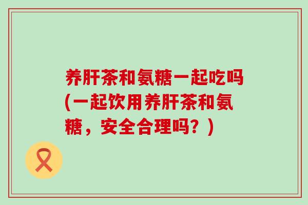 养肝茶和氨糖一起吃吗(一起饮用养肝茶和氨糖，安全合理吗？)