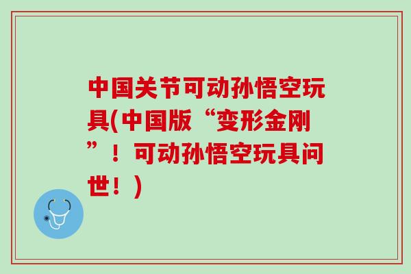 中国关节可动孙悟空玩具(中国版“变形金刚”！可动孙悟空玩具问世！)