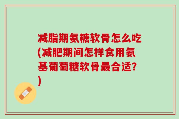 减脂期氨糖软骨怎么吃(减肥期间怎样食用氨基葡萄糖软骨最合适？)