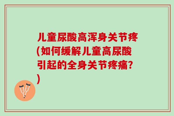 儿童尿酸高浑身关节疼(如何缓解儿童高尿酸引起的全身关节疼痛？)